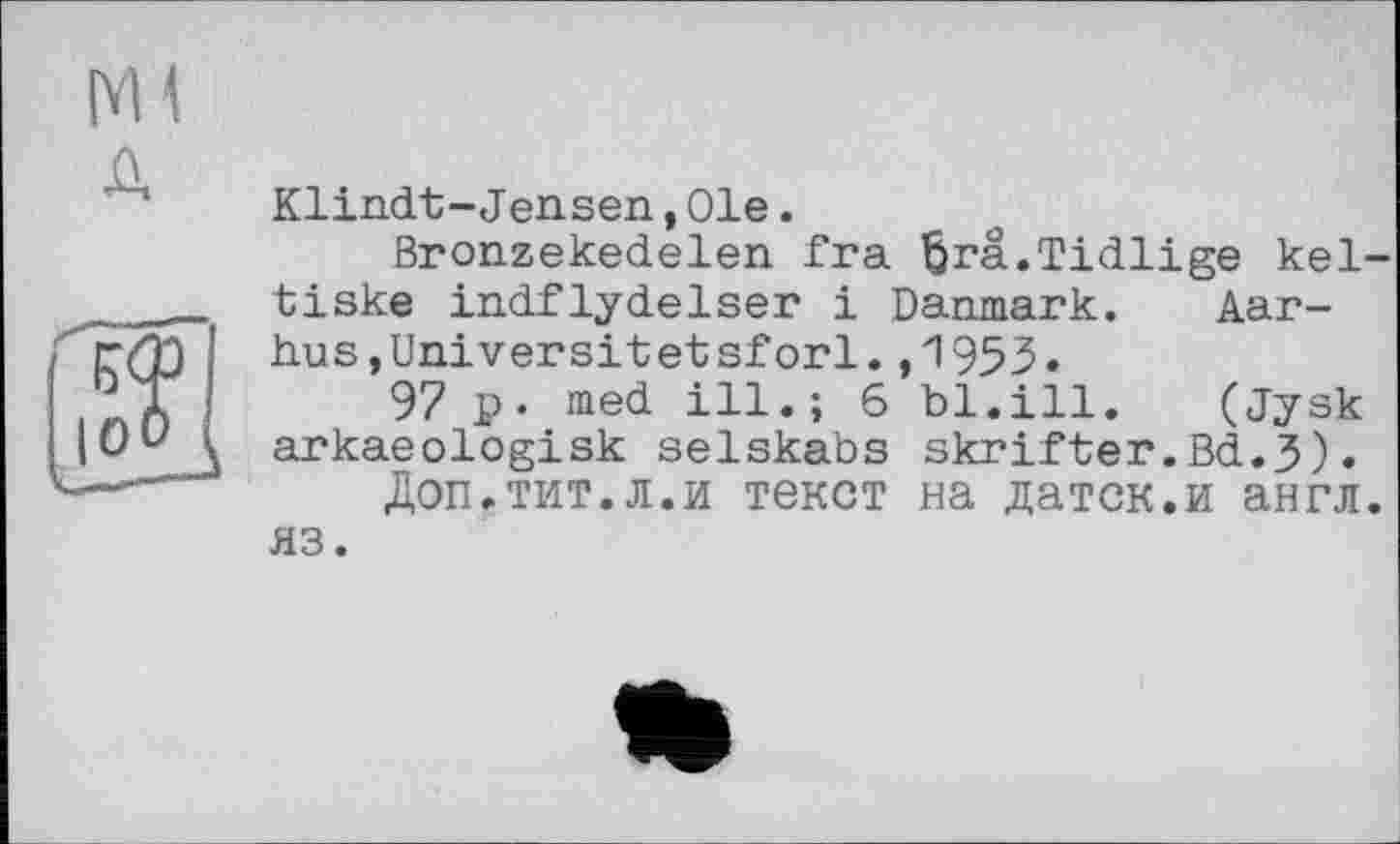 ﻿Ml д
Klindt-Jensen, Ole.
Bronzekedelen fra ßrä.Tidlige kel-tiske indflydelser і Danmark. Aarhus, Universit et sforl. ,1953.
97 p. med ill.; 6 bl.ill.	(Jysk
arkaeologisk selskabs skrifter.Bd.J).
Доп.тит.л.и текст на датск.и англ, яз.